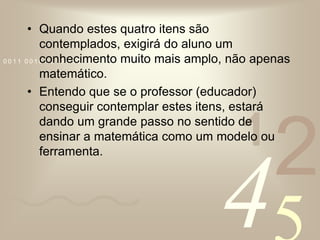 Quando estes quatro itens são contemplados, exigirá do aluno um conhecimento muito mais amplo, não apenas matemático. Entendo que se o professor (educador) conseguir contemplar estes itens, estará dando um grande passo no sentido de ensinar a matemática como um modelo ou ferramenta.