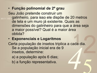 Função polinomial de 2º grauSeu João pretende construir um galinheiro, para isso ele dispõe de 20 metros de tela e um muro já existente. Quais as dimensões do galinheiro para que a área seja a maior possível? Qual é a maior área obtida?Exponenciais e LogaritmosCerta população de insetos triplica a cada dia. Se a população inicial era de 9 insetos, determine:	a) a população após 6 dias;	b) a função representativa.