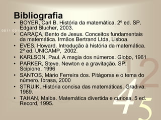 BibliografiaBOYER, Carl B. História da matemática. 2º ed. SP. Edgard Blucher, 2003.CARAÇA, Bento de Jesus. Conceitos fundamentais da matemática. Irmãos Bertrand Ltda, Lisboa.EVES, Howard. Introdução à história da matemática. 2º ed. UNICAMP,  2002.KARLSON, Paul. A magia dos números. Globo, 1961PARKER, Steve. Newton e a gravitação. SP: Scipione, 1996SANTOS, Mário Ferreira dos. Pitágoras e o tema do número. Ibrasa, 2000STRUIK, História concisa das matemáticas. Gradiva. 1989.TAHAN, Malba. Matemática divertida e curiosa. 5 ed. Record, 1995.