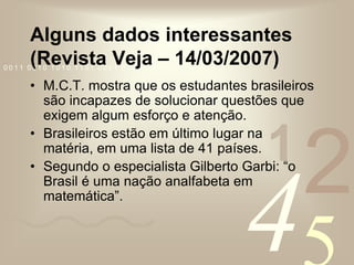 Alguns dados interessantes (Revista Veja – 14/03/2007)M.C.T. mostra que os estudantes brasileiros são incapazes de solucionar questões que exigem algum esforço e atenção.Brasileiros estão em último lugar na matéria, em uma lista de 41 países.Segundo o especialista Gilberto Garbi: “o Brasil é uma nação analfabeta em matemática”.