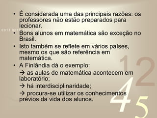 É considerada uma das principais razões: os professores não estão preparados para lecionar.Bons alunos em matemática são exceção no Brasil.Isto também se reflete em vários países, mesmo os que são referência em matemática. A Finlândia dá o exemplo:  as aulas de matemática acontecem em laboratório;	 há interdisciplinaridade; procura-se utilizar os conhecimentos prévios da vida dos alunos.