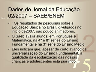 Dados do Jornal da Educação 02/2007 – SAEB/ENEM  Os resultados de pesquisas sobre a Educação Básica no Brasil, divulgados no início de2007, são pouco animadores.O Saeb avalia alunos, em Português e Matemática, na 4ª e 8ª séries do Ensino Fundamental e na 3ª série do Ensino Médio. Eles indicam que, apesar de certo avanço da universalização do Ensino Fundamental, a qualidade da escolarização das nossas crianças e adolescentes está piorando.