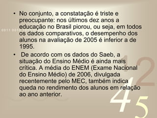 No conjunto, a constatação é triste e preocupante: nos últimos dez anos a educação no Brasil piorou, ou seja, em todos os dados comparativos, o desempenho dos alunos na avaliação de 2005 é inferior a de 1995.  De acordo com os dados do Saeb, a situação do Ensino Médio é ainda mais crítica. A média do ENEM (Exame Nacional do Ensino Médio) de 2006, divulgada recentemente pelo MEC, também indica queda no rendimento dos alunos em relação ao ano anterior. 