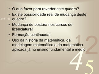 O que fazer para reverter este quadro?Existe possibilidade real de mudança deste quadro?Mudança de postura nos cursos de licenciatura!Formação continuada!Uso da história da matemática, da modelagem matemática e da matemática aplicada já no ensino fundamental e médio.
