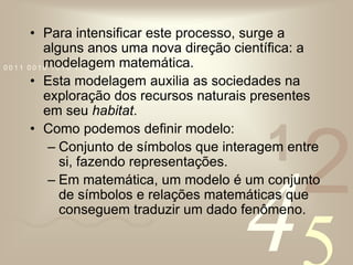 Para intensificar este processo, surge a alguns anos uma nova direção científica: a modelagem matemática.Esta modelagem auxilia as sociedades na exploração dos recursos naturais presentes em seu habitat.Como podemos definir modelo:Conjunto de símbolos que interagem entre si, fazendo representações.Em matemática, um modelo é um conjunto de símbolos e relações matemáticas que conseguem traduzir um dado fenômeno.