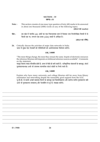 SECTION - IV
                                                    ¹‡Ç—IV

Note :          This section consists of one essay type question of forty (40) marks to be answered
                in about one thousand (1000) words on any of the following topics.
                                                                                  (40x1=40 marks)

ÙæðÅ Ñ          §â ¹´Ç ×ð´ ¿æÜèâ (40) ¥´·¤æð´ ·¤æ °·¤ çÙÕ‹Ïæˆ×·¤ ÂýàÙ ãñ çÁâ·¤æ ©žæÚ çÙÙçÜç¹Ì çßáØæð´ ×ð´ âð
                ç·¤âè °·¤ ÂÚ, Ü»Ö» °·¤ ãÁæÚ (1000) àæŽÎæð´ ×ð´ ¥ÂðçÿæÌ ãñÐ
                                                                                                     (40x1=40 ¥´·¤)


26.      Critically discuss the activities of major data networks in India.
         ÖæÚUÌ ×ð´ ×éØ ÇðUÅUæ ÙðÅUß·¤æðZ ·¤è »çÌçßçÏØæð´ ·¤è ¥æÜæð¿Ùæˆ×·¤ çßßð¿Ùæ ·¤çÚUØðÐ

                                                     OR / ¥Íßæ

         “The more things change, the more they remain the same. Inspite of electronic resources
         the reference librarian still depends on trditional reference sources available’’- Comments
         on the statement.
         ßSÌé°´ çÁÌÙæ ’ØæÎæ ÂçÚUßçÌüÌ ãæðÌè ãñ, ©ÌÙæ ßð ßñâè ãè ÕÙè ÚUãÌè ãñ´Ð °Üñ€ÅþUæòçÙ·¤ â´âæÏÙæð´ ·ð¤ ÕæßÁêÎ, â´ÎÖü
         ÂéSÌ·¤æÜØæŠØÿæ ¥Öè Öè ©ÂÜŽÏ ÂæÚUÂçÚU·¤ â´ÎÖü S˜ææðÌæð´ ÂÚU çÙÖüÚU ·¤ÚUÌð ãñ´Ð

                                                     OR / ¥Íßæ

         Explain why have many university and college libraries still far away from library
         automation and networking despite the reasonably good support from the UGC.
         Øê.Áè.âè. âð ·¤æÈ¤è ¥‘ÀUè âãæØÌæ ç×ÜÙð ·ð¤ ÕæßÁêÎ ·¤§ü çßàßçßlæÜØ ¥æñÚU ·¤æÜðÁ SÌÚUèØ ÂéSÌ·¤æÜØ €Øæð´
         ¥Öè Öè ÂéSÌ·¤æÜØ Sß¿æÜÙ÷ ¥æñÚU ÙðÅUßç·Z¤» âð ÎêÚU ãñ´, ÃØæØæ ·¤çÚUØðÐ




D—5908                                                     24
 