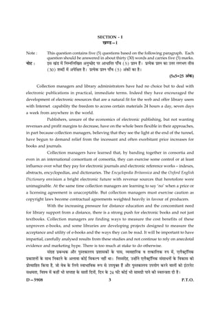SECTION - I
                                                     ¹‡ÇU—I

Note :         This question contains five (5) questions based on the following paragraph. Each
               question should be answered in about thirty (30) words and carries five (5) marks.
ÙæðÅU Ñ        §â ¹´Ç ×ð´ çÙÙçÜç¹Ì ¥Ùé‘ÀðÎ ÂÚ ¥æÏæçÚÌ Âæ¡¿ (5) ÂýàÙ ãñ´Ð ÂýˆØð·¤ ÂýàÙ ·¤æ ©žæÚ Ü»Ö» Ìèâ
               (30) àæŽÎæð´ ×ð´ ¥ÂðçÿæÌ ãñÐ ÂýˆØð·¤ ÂýàÙ Âæ¡¿ (5) ¥´·¤æð´ ·¤æ ãñÐ
                                                                                                      (5x5=25 ¥´·¤)

          Collection managers and library administrators have had no choice but to deal with
electronic publications in practical, immediate terms. Indeed they have encouraged the
development of electronic resources that are a natural fit for the web and offer library users
with Internet capability the freedom to access certain materials 24 hours a day, seven days
a week from anywhere in the world.
               Publishers, unsure of the economics of electronic publishing, but not wanting
revenues and profit margins to decrease, have on the whole been flexible in their approaches,
in part because collection managers, believing that they see the light at the end of the tunnel,
have begun to demand relief from the incessant and often exorbitant price increases for
books and journals.
               Collection managers have learned that, by banding together in consortia and
even in an international consortium of consortia, they can exercise some control or at least
influence over what they pay for electronic journals and electronic reference works – indexes,
abstracts, encyclopedias, and dictionaries. The Encyclopedia Britannica and the Oxford English
Dictionary envision a bright electronic future with revenue sources that heretofore were
unimaginable. At the same time collection managers are learning to say ‘no’ when a price or
a licensing agreement is unacceptable. But collection managers must exercise caution as
copyright laws become contractual agreements weighted heavily in favour of producers.
               With the increasing pressure for distance education and the concomitant need
for library support from a distance, there is a strong push for electronic books and not just
textbooks. Collection managers are finding ways to measure the cost benefits of these
unproven e-books, and some libraries are developing projects designed to measure the
acceptance and utility of e-books and the ways they can be read. It will be important to have
impartial, carefully analysed results from these studies and not continue to rely on anecdotal
evidence and marketing hype. There is too much at stake to do otherwise.
               â´»ýã ÂýÕ‹Ï·¤ ¥æñÚU ÂéSÌ·¤æÜØ Âýàææâ·¤æð´ ·ð¤ Âæâ, ÃØßãæçÚU·¤ ß Ìˆ·¤æçÜ·¤ L¤Â ×ð´, °Üñ€ÅþUæòçÙ·¤
Âý·¤æàæÙæð´ ·ð¤ âæÍ çÙÕÅUÙð ·ð¤ ¥Üæßæ ·¤æð§ü çß·¤ËÂ Ùãè´ ÍæÐ çÙSâ´Îðã, ©‹ãæð´Ùð °Üñ€ÅþUæòçÙ·¤ â´âæÏÙæð´ ·ð¤ çß·¤æâ ·¤æð
ÂýæðˆâæçãÌ ç·¤Øæ ãñ, Áæð ßðÕ ·ð¤ çÜØð SßæÖæçß·¤ M¤Â âð ©ÂØé€Ì ãñ´ ¥æñÚU ÂéSÌ·¤æÜØ ©ÂØæð» ·¤ÚUÙð ßæÜæð´ ·¤æð §´ÅUÚUÙðÅU
âÿæ×Ìæ, çßàß ×ð´ ·¤ãè´ Öè âŒÌæã ·ð¤ âæÌæð´ çÎÙæð´, çÎÙ ·ð¤ 24 ƒæ´ÅðU ·¤æð§ü Öè âæ×»ýè ÂæÙð ·¤è SßÌ‹˜æÌæ Îè ãñÐ

D—5908                                                     3                                                     P.T.O.
 
