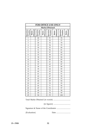 FOR OFFICE USE ONLY
                                          Marks Obtained


                    Obtained




                                          Obtained




                                                                  Obtained




                                                                                        Obtained
         Question




                               Question




                                                     Question




                                                                             Question
         Number




                               Number




                                                     Number




                                                                             Number
                     Marks




                                           Marks




                                                                   Marks




                                                                                         Marks
            1                    26                       51                    76
            2                    27                       52                    77
            3                    28                       53                    78
            4                    29                       54                    79
            5                    30                       55                    80
            6                    31                       56                    81
            7                    32                       57                    82
            8                    33                       58                    83
            9                    34                       59                    84
           10                    35                       60                    85
           11                    36                       61                    86
           12                    37                       62                    87
           13                    38                       63                    88
           14                    39                       64                    89
           15                    40                       65                    90
           16                    41                       66                    91
           17                    42                       67                    92
           18                    43                       68                    93
           19                    44                       69                    94
           20                    45                       70                    95
           21                    46                       71                    96
           22                    47                       72                    97
           23                    48                       73                    98
           24                    49                       74                    99
           25                    50                       75                   100

         Total Marks Obtained (in words) .....................................

                                             (in figures) ....................................

         Signature & Name of the Coordinator ...............................

         (Evaluation)                                           Date .............................




D—5908                                               32
 
