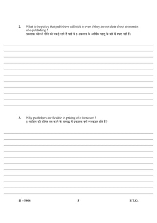 2.   What is the policy that publishers will stick to even if they are not clear about economics
     of e-publishing ?
     Âý·¤æàæ·¤ ·¤æñÙâè ÙèçÌ ·¤æð Â·¤Ç¸ð ÚUãÌð ãñ´ ¿æãð ßð §-Âý·¤æàæÙ ·ð¤ ¥æçÍü·¤ ÂãÜé ·ð¤ ÕæÚðU ×ð´ SÂcÅU Ùãè´ ãñ´Ð




3.   Why publishers are flexible in pricing of e-literature ?
     §-âæçãˆØ ·¤è ·¤è×Ì ÌØ ·¤ÚUÙð ·ð¤ âÕh ×ð´ Âý·¤æàæ·¤ €Øæð´ Ü¿·¤ÎæÚU ãæðÌð ãñ´?




D—5908                                                     5                                                     P.T.O.
 