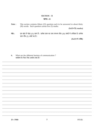 SECTION - II
                                                     ¹‡ÇU—II

Note :          This section contains fifteen (15) question each to be answered in about thirty
                (30) words. Each question carries five (5) marks.
                                                                             (5x15=75) marks)


ÙæðÅ Ñ          §â ¹´Ç ×ð´ Â´Îýã (15) ÂýàÙ ãñ´Ð ÂýˆØð·¤ ÂýàÙ ·¤æ ©žæÚ Ü»Ö» Ìèâ (30) àæŽÎæð´ ×ð´ ¥ÂðçÿæÌ ãñÐ ÂýˆØð·¤
                ÂýàÙ Âæ¡¿ (5) ¥´·¤æð´ ·¤æ ãñÐ
                                                                                                 (5x15=75 ¥´·¤)




6.       What are the different barriers of communication ?
         âÂýðá‡æ ·ð¤ çÖóæ-çÖóæ ¥ßÚUæðÏ €Øæ ãñ´?




D—5908                                                   7                                                P.T.O.
 