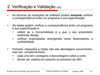 Ricardo Terra (rterrabh [at] gmail.com) Outubro, 2008 10Análise Estática de Código
3. Análise Estática de Código (AEC) (1/9)
§  AEC se refere à análise automatizada
§  que é uma das técnicas de inspeção de software no
processo de V&V
§  seu objetivo é reduzir o número de erros de um programa
§  faz isto chamando a atenção para anomalias do programa
§  geralmente erros de programação ou omissões
§  possíveis erros quando o programa fosse executado
§  exemplos comuns de anomalias:
§  bloco catch vazio
§  conexão ou fluxo não encerrado
§  perda de referência nula
§  comparação de objetos com '=='
 