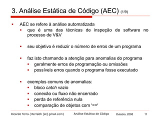 Ricardo Terra (rterrabh [at] gmail.com) Outubro, 2008 11Análise Estática de Código
3. Análise Estática de Código (AEC) (2/9)
§  Verificação estática de código
§  é verificação realizada por uma ferramenta automatizada
(verificador) seguida de uma análise humana sobre os
resultados
§  não é necessário passar informações ao verificador
§  as informações necessárias são dedutíveis do código
fonte ou mesmo do código objeto
§  algumas ferramentas adotam anotações em código para
passar mais informações ao verificador
§  as anomalias encontradas podem não ser defeitos o que
justifica:
§  a análise humana
§  adoção de anotações
 