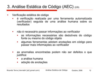 Ricardo Terra (rterrabh [at] gmail.com) Outubro, 2008 12Análise Estática de Código
3. Análise Estática de Código (AEC) (3/9)
§  Benefícios da utilização de um verificador estático:
1.  encontra erros e códigos de risco
2.  fornece um retorno objetivo aos programadores para ajudá-los
a reconhecer onde eles foram precisos e onde eles foram
desatentos
3.  fornece a um líder de projeto uma oportunidade para estudar o
código, o projeto e a equipe sob uma perspectiva diferente
4.  retira certas classes de defeitos, o que possibilita que a equipe
concentre-se mais em outras deficiências do projeto
 