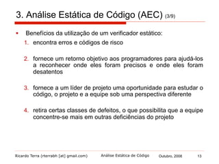 Ricardo Terra (rterrabh [at] gmail.com) Outubro, 2008 13Análise Estática de Código
3.1. AEC: Linhas de Atuação (4/9)
§  Os verificadores estáticos de código podem verificar:
§  regras de estilo
§  erros
§  ambos
 