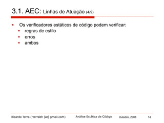 Ricardo Terra (rterrabh [at] gmail.com) Outubro, 2008 14Análise Estática de Código
3.1. AEC: Linhas de Atuação (5/9)
§  Verificador de regras de estilo (style checker, em inglês)
§  verifica a conformação de um código fonte à sua definição de
estilo de programação, por exemplo:
§  abertura de chaves
§  ordem de declaração
§  javadoc
§  atribuições em subexpressões
§  uso da referência this
§  visibilidade não explicitada
§  difere-se de um programa Beautifier
§  podem ajudar a prevenir certos tipos de erros e a melhorar a
qualidade do software
§  mas violações em regras de estilo não são
necessariamente erros
 