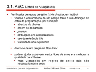 Ricardo Terra (rterrabh [at] gmail.com) Outubro, 2008 15Análise Estática de Código
3.1. AEC: Linhas de Atuação (6/9)
§  Verificador de erro (bug checker, em inglês)
§  uma ferramenta voltada para a detecção automática de erro,
por exemplo:
§  comparação de objetos sem utilizar equals
§  concatenação de strings em laços de repetição
§  fluxo não encerrado
§  com base nas tendências comuns dos desenvolvedores em
atrair defeitos que, em sua maioria, não são visíveis aos
compiladores
§  nem sempre os resultados são defeitos reais
§  mas podem ser vistos como um alerta
 