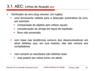 Ricardo Terra (rterrabh [at] gmail.com) Outubro, 2008 16Análise Estática de Código
3.1. AEC: Linhas de Atuação (7/9)
§  Existe algum problema em se utilizar, em um mesmo projeto, um
verificador de erro e um verificador de regras de estilo?
 