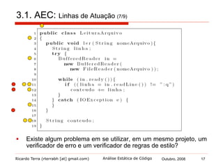 Ricardo Terra (rterrabh [at] gmail.com) Outubro, 2008 17Análise Estática de Código
3.2. AEC: Comparativo com outras técnicas de V&V (8/9)
§  Revisão de código
§  encontrou todos os tipos de defeitos encontrados por um
verificador de erro
§  disparidade em alguns tipos de erros, por exemplo:
§  "variáveis inicializadas, mas não utilizadas"
§  "claúsula if não necessária"
§  mostrou-se mais bem sucedida
§  pois detecta mais tipos de defeitos
§  logo, recomenda-se utilizar uma ferramenta de verificação de
erros antes de revisar o código
 