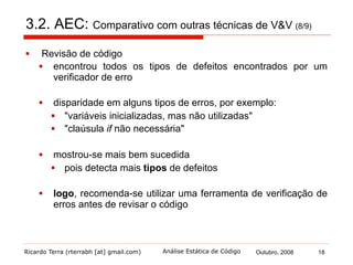 Ricardo Terra (rterrabh [at] gmail.com) Outubro, 2008 18Análise Estática de Código
3.2. AEC: Comparativo com outras técnicas de V&V (9/9)
§  Teste de software
§  técnica dinâmica, o que já faz com que espere tipos de erros
diferentes
§  defeitos lógicos
§  não houve um mesmo defeito que tenha sido encontrado por
testes e por uma ferramenta de verificação de erros
§  logo, recomenda-se a utilização de ambas as técnicas
 
