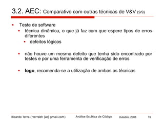 Ricardo Terra (rterrabh [at] gmail.com) Outubro, 2008 19Análise Estática de Código
4. Ferramentas (1/9)
§  A idéia de ferramentas de análise estática não é nova
§  Em 1970, Stephen Johnson escreveu Lint
§  examinar programas C compilados sem erros
§  verificava erros que tenham escapado ao compilador
§  forçava as regras de tipos e várias restrições de
portabilidade
§  ferramentas descendentes de abordagem diferente, pois:
§  as linguagens atuais apresentam tipagem forte,
portabilidade e não utilizam várias características
propensas a erros
 