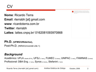 Ricardo Terra (rterrabh [at] gmail.com) Outubro, 2008
CV
2Análise Estática de Código
Nome: Ricardo Terra
Email: rterrabh [at] gmail.com
www: ricardoterra.com.br
Twitter: rterrabh
Lattes: lattes.cnpq.br/ 0162081093970868
Ph.D. (UFMG/UWaterloo),
Post-Ph.D. (INRIA/Université Lille 1)
Background
Acadêmico: UFLA (desde 2014), UFSJ (1 ano), FUMEC (3 anos), UNIPAC (1 ano), FAMINAS (3 anos)
Profissional: DBA Eng. (1 ano), Synos (2 anos), Stefanini (1 ano)
 