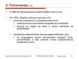 Ricardo Terra (rterrabh [at] gmail.com) Outubro, 2008 20Análise Estática de Código
4. Ferramentas: Características (2/9)
§  Existem importantes atributos que uma ferramenta de análise
estática deve ter:
§  Consistência (soundness, em inglês)
§  todo erro real é reportado pela análise
§  Integridade (completeness, em inglês)
§  todo erro reportado é um erro real, isto é, nenhum erro
reportado é um falso positivo
§  Utilidade (usefulness, em inglês)
§  se reporta erros que são relevantes
§  Uma ferramenta de análise estática é consistente, íntegra e útil?
§  não é consistente nem íntegra, assim como as demais
técnicas de V&V
§  ainda assim, esses atributos são cada vez mais visados
 