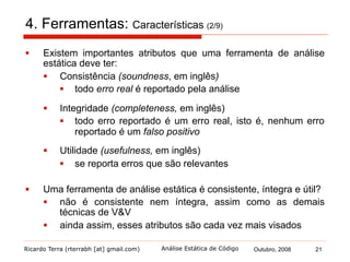 Ricardo Terra (rterrabh [at] gmail.com) Outubro, 2008 21Análise Estática de Código
4. Ferramentas: Técnicas (3/9)
§  A análise estática em aplicações Java podem atuar sobre o
código fonte e/ou bytecode
§  cada uma das versões tem suas vantagens
§  atuar sobre as duas versões, tirando proveito das vantagens
particulares de cada uma, apresenta-se como a melhor
solução
 