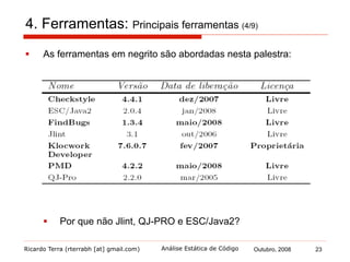 Ricardo Terra (rterrabh [at] gmail.com) Outubro, 2008 23Análise Estática de Código
4. Ferramentas: Principais ferramentas (5/9)
§  Checkstyle
§  é uma ferramenta voltada à verificação de regras de estilo
§  ordem de declaração
§  padrão de nomenclatura
§  posição da claúsula default em instruções switch
§  atualmente, provê algumas funcionalidades de um
verificador de erro
§  é configurável permitindo customizar as regras por projeto
 
