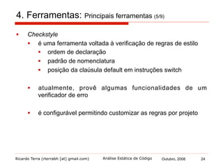 Ricardo Terra (rterrabh [at] gmail.com) Outubro, 2008 24Análise Estática de Código
4. Ferramentas: Principais ferramentas (6/9)
§  FindBugs
§  uma popular ferramenta voltada à verificação de erros
desenvolvida pela University of Maryland
§  provê suporte a mais de 250 padrões de erros
§  valor de retorno ignorado
§  comparação com nulo redundante
§  não utilização de operador de curto-circuito
§  mais de uma centena deles classificados como erros de
correção
§  permite que programadores escrevam seus próprios padrões
de erros
 