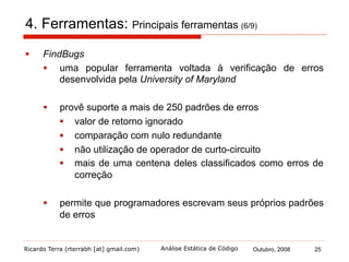 Ricardo Terra (rterrabh [at] gmail.com) Outubro, 2008 25Análise Estática de Código
4. Ferramentas: Principais ferramentas (7/9)
§  Klocwork Developer
§  é uma ferramenta voltada exclusivamente à verificação de
erros
§  além de encontrar defeitos
§  também procura por vulnerabilidades de segurança
§  executa métricas e análises arquiteturais
 