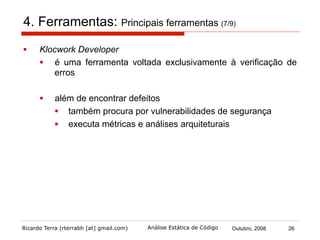 Ricardo Terra (rterrabh [at] gmail.com) Outubro, 2008 26Análise Estática de Código
4. Ferramentas: Principais ferramentas (8/9)
§  PMD
§  é uma ferramenta mista
§  começou como um simples verificador de regras de estilo
§  atualmente, já permite que programadores escrevam seus
próprios padrões de erros, assim como ocorre no FindBugs
 