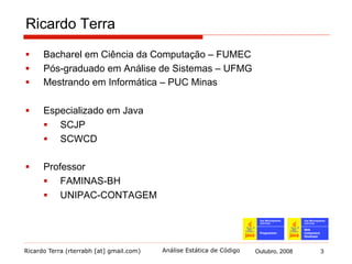 Ricardo Terra (rterrabh [at] gmail.com) Outubro, 2008 3Análise Estática de Código
1. Introdução (1/2)
§  Construção de software não é uma tarefa simples
§  pode se tornar bastante complexa
§  Sujeita a diversos tipos de problemas
§  leva à obtenção de um produto diferente daquele que se
esperava
§  Vários fatores são causas desses problemas
§  contudo a maioria deles tem origem no erro humano
 