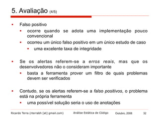 Ricardo Terra (rterrabh [at] gmail.com) Outubro, 2008 32Análise Estática de Código
5. Avaliação (5/5)
§  Um único estudo de caso não foi alertado por nenhuma
ferramenta
§  reforça que a ausência de alertas não implica na ausência
de erros
§  A existência de um erro real não alertado e um falso positivo,
somente nos remete ao conceito de que nenhum verificador
estático de código é consistente e íntegro
§  nenhum verificador pode nos assegurar que um programa
está correto - tal garantia não é possível
 