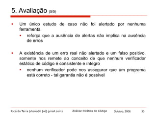 Ricardo Terra (rterrabh [at] gmail.com) Outubro, 2008 33Análise Estática de Código
6. Considerações Finais (1/5)
§  A análise de código-fonte automatizada é uma das técnicas de
inspeções de software
§  automatização de parte do checklist de uma revisão de
código manual
§  A revisão de código encontra todos os defeitos encontrados por
um verificador estático de código
§  disparidade de alertas em alguns tipos de defeitos
§  As ferramentas de análise estática automatizada são eficazes
em encontrar defeitos relacionados aos princípios de
programação estruturada e à manutenibilidade
§  uma excelente prática de programação defensiva
§  Por outro lado, os testes de software detectam defeitos
diferentes
 