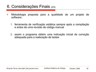 Ricardo Terra (rterrabh [at] gmail.com) Outubro, 2008 35Análise Estática de Código
6. Considerações Finais (3/5)
§  A ferramenta Checkstyle apresentou-se como a melhor
ferramenta de verificação de regras de estilo
§  A ferramenta Klocwork Developer foi a melhor ferramenta de
verificação de erros alertando sobre todos os erros
§  contudo proprietária, o que faz o FindBugs ser uma
excelente alternativa
 