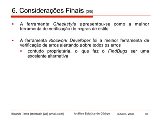 Ricardo Terra (rterrabh [at] gmail.com) Outubro, 2008 36Análise Estática de Código
6. Considerações Finais (4/5)
§  As ferramentas verificadoras de regras de estilo tendem a
incorporar verificadores para outros propósitos
§  PMD e Checkstyle
§  Isso pode ser bom, por se tornarem mais abrangentes
§  evitar que acabe por não fazer nenhuma das funções
corretamente
§  Por outro lado, as ferramentas verificadoras de erros mantêm
seu foco
 