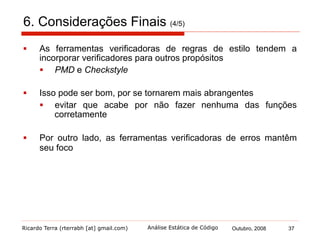 Ricardo Terra (rterrabh [at] gmail.com) Outubro, 2008 37Análise Estática de Código
6. Considerações Finais (5/5)
§  Nenhuma máquina pode substituir o bom senso, o sólido
conhecimento dos fundamentos, o pensamento claro e a
disciplina
§  Contudo, ferramentas de verificação estática de código podem
efetivamente ajudar os desenvolvedores e, a sua mais ampla
adoção, pode aumentar significativamente a qualidade do
software
 