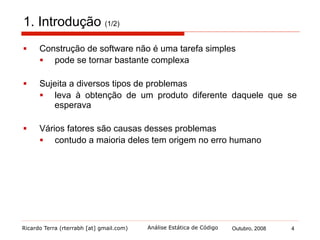 Ricardo Terra (rterrabh [at] gmail.com) Outubro, 2008 4Análise Estática de Código
1. Introdução (2/2)
§  A construção do software depende principalmente das pessoas
que o constroem
§  por isto, erros acabam surgindo mesmo com a utilização de
métodos e ferramentas de engenharia de software
§  Estes erros podem ser encontrados antes de o software entrar
em produção
§  uma série de atividades, em conjunto conhecidas como
"Verificação e Validação" ou "V&V" possuem esse objetivo
 