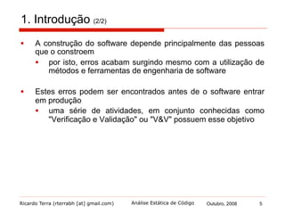 Ricardo Terra (rterrabh [at] gmail.com) Outubro, 2008 5Análise Estática de Código
2. Verificação e Validação (1/5)
§  Verificação e validação, segundo Boehm, podem parecer a
mesma coisa, mas não são
§  Verificação – estamos construindo o produto corretamente?
§  o projeto do software atende à sua especificação?
§  Validação – estamos construindo o produto correto?
§  o software realiza exatamente o que o usuário espera
que ele faça?
§  Confiança no software é o objetivo principal do processo de V&V
 