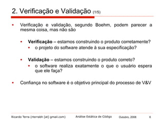 Ricardo Terra (rterrabh [at] gmail.com) Outubro, 2008 6Análise Estática de Código
2. Verificação e Validação (2/5)
§  Segundo Sommerville, existem duas abordagens
complementares para a verificação e validação do sistema:
§  Inspeções de software
§  analisam e verificam representações de sistema como
documentos de requisitos, diagramas e código fonte do
programa
§  revisões de código, análises automatizadas e verificação
formal são técnicas de V&V estáticas
§  Testes de software
§  envolvem executar uma implementação do software com
dados de teste para examinar as saídas e o
comportamento operacional
§  teste é uma técnica de V&V dinâmica
 