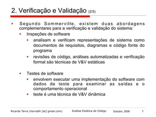 Ricardo Terra (rterrabh [at] gmail.com) Outubro, 2008 7Análise Estática de Código
2. Verificação e Validação (3/5)
§  Inspeções de software
§  Revisão de código
§  examinar o programa, em buscas de erros, omissões ou
anomalias, sem executá-lo
§  geralmente dirigidas por checklists de erros e heurísticas
§  Análises automatizadas
§  processo de revisão de código automatizado para alguns
erros e heurísticas
§  Verificação formal
§  verificar a correção dos algoritmos subjacentes a um
sistema com relação a uma certa propriedade ou
especificação formal, utilizando métodos formais
 