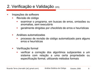 Ricardo Terra (rterrabh [at] gmail.com) Outubro, 2008 8Análise Estática de Código
2. Verificação e Validação (4/5)
§  Testes de software
§  Teste de defeitos
§  encontrar inconsistências entre um programa e sua
especificação, isto é, revelar defeitos
§  Teste de validação
§  tem a finalidade de mostrar que o software é o que o
cliente deseja
§  Contudo, conforme Dijkstra, o teste pode mostrar a presença de
erros, mas não demonstrar que não existam erros
remanescentes
 