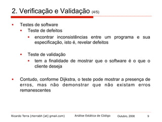 Ricardo Terra (rterrabh [at] gmail.com) Outubro, 2008 9Análise Estática de Código
2. Verificação e Validação (5/5)
§  As técnicas de inspeções de software podem somente verificar
a correspondência entre um programa e sua especificação
§  Os testes podem verificar a correspondência entre um programa
e sua especificação e:
§  validar se a funcionalidade é a que o seu proprietário
realmente deseja
§  verificar propriedades emergentes como desempenho e
confiabilidade
§  Portanto, inspeções e testes não são abordagens concorrentes,
mas sim, complementares
§  cada uma tem vantagens e desvantagens sobre a outra
§  devem ser usadas em conjunto no processo de V&V
 