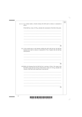 Leave
                                                                                                                                                blank
     (c) (i) In a cricket match, a bowler releases the ball and its velocity is measured at
             40 m/s.

             If the ball has a mass of 160 g, calculate the momentum of the ball at this point.

             ................................................................................................................................

             ................................................................................................................................

             ................................................................................................................................

             ................................................................................................................................

             ................................................................................................................................

             ................................................................................................................................
                                                                                                                                         (3)

         (ii) At the instant prior to the batsman striking the ball with the bat, the ball has
              bounced once and its velocity is measured at 37 m/s. Explain why the ball has
              slowed down.

             ................................................................................................................................

             ................................................................................................................................

             ................................................................................................................................

             ................................................................................................................................
                                                                                                                                         (2)

         (iii) Before the batsman hits the ball the bat is moving at 10 m/s. On contact with
               the ball he stops the bat moving. If the bat has a mass of 1.25 kg, calculate the
               velocity of the ball at the instant after it has been hit.

             ................................................................................................................................

             ................................................................................................................................

             ................................................................................................................................

             ................................................................................................................................

             ................................................................................................................................

             ................................................................................................................................
                                                                                                                                         (3)




10
                                 *N30789A01028*
 