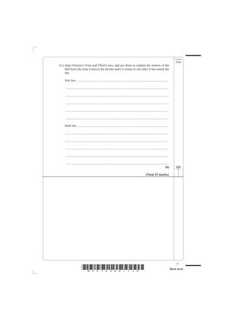 Leave
                                                                                                                                            blank
(iv) State Newton’s First and Third Laws, and use them to explain the motion of the
     ball from the time it leaves the bowler until it comes to rest after it has struck the
     bat.

    first law ..................................................................................................................

     ................................................................................................................................

     ................................................................................................................................

     ................................................................................................................................

     ................................................................................................................................

     ................................................................................................................................

    third law .................................................................................................................

     ................................................................................................................................

     ................................................................................................................................

     ................................................................................................................................

     ................................................................................................................................

     ................................................................................................................................
                                                                                                                                 (6)        Q3

                                                                                                        (Total 25 marks)




                                                                                                                                            11
                         *N30789A01128*                                                                                                 Turn over
 