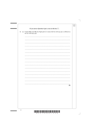 Leave
                                                                                                                                                   blank

                       If you answer Question 4 put a cross in this box                                       ..

4.   (a) Explain how and why the flight path of a tennis ball hit with top spin is different to
         one hit with back spin.

         .......................................................................................................................................

         .......................................................................................................................................

         .......................................................................................................................................

         .......................................................................................................................................

         .......................................................................................................................................

         .......................................................................................................................................

         .......................................................................................................................................

         .......................................................................................................................................

         .......................................................................................................................................

         .......................................................................................................................................

         .......................................................................................................................................

         .......................................................................................................................................

         .......................................................................................................................................

         .......................................................................................................................................

         .......................................................................................................................................

         .......................................................................................................................................
                                                                                                                                            (8)




12
                                    *N30789A01228*
 