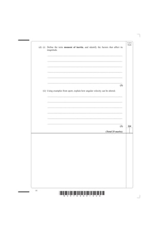 Leave
                                                                                                                                                blank
     (d) (i) Define the term moment of inertia, and identify the factors that affect its
             magnitude.

             ................................................................................................................................

             ................................................................................................................................

             ................................................................................................................................

             ................................................................................................................................

             ................................................................................................................................

             ................................................................................................................................
                                                                                                                                         (3)

         (ii) Using examples from sport, explain how angular velocity can be altered.

             ................................................................................................................................

             ................................................................................................................................

             ................................................................................................................................

             ................................................................................................................................

             ................................................................................................................................

             ................................................................................................................................
                                                                                                                                         (3)    Q4

                                                                                                                (Total 25 marks)




14
                                 *N30789A01428*
 