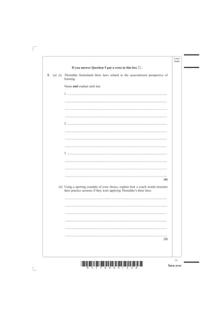 Leave
                                                                                                                                                    blank

                      If you answer Question 5 put a cross in this box                                      ..

5.   (a) (i) Thorndike formulated three laws related to the associationist perspective of
             learning.

             Name and explain each law.

             1 .............................................................................................................................

             ................................................................................................................................

             ................................................................................................................................

             ................................................................................................................................

             2 .............................................................................................................................

             ................................................................................................................................

             ................................................................................................................................

             ................................................................................................................................

             3 .............................................................................................................................

             ................................................................................................................................

             ................................................................................................................................

             ................................................................................................................................
                                                                                                                                         (6)

         (ii) Using a sporting example of your choice, explain how a coach would structure
              their practice sessions if they were applying Thorndike’s three laws.

             ................................................................................................................................

             ................................................................................................................................

             ................................................................................................................................

             ................................................................................................................................

             ................................................................................................................................

             ................................................................................................................................
                                                                                                                                         (3)




                                                                                                                                                    15
                                 *N30789A01528*                                                                                                 Turn over
 