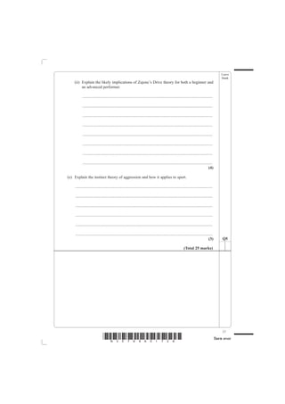 Leave
                                                                                                                                                  blank
    (ii) Explain the likely implications of Zajonc’s Drive theory for both a beginner and
         an advanced performer.

          ................................................................................................................................

          ................................................................................................................................

          ................................................................................................................................

          ................................................................................................................................

          ................................................................................................................................

          ................................................................................................................................

          ................................................................................................................................

          ................................................................................................................................
                                                                                                                                      (4)

(e) Explain the instinct theory of aggression and how it applies to sport.

    .......................................................................................................................................

    .......................................................................................................................................

    .......................................................................................................................................

    .......................................................................................................................................

    .......................................................................................................................................

    .......................................................................................................................................
                                                                                                                                       (3)        Q5

                                                                                                              (Total 25 marks)




                                                                                                                                                  17
                               *N30789A01728*                                                                                                 Turn over
 