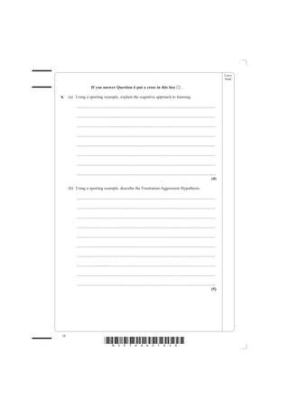 Leave
                                                                                                                                                   blank

                       If you answer Question 6 put a cross in this box                                       ..

6.   (a) Using a sporting example, explain the cognitive approach to learning.

         .......................................................................................................................................

         .......................................................................................................................................

         .......................................................................................................................................

         .......................................................................................................................................

         .......................................................................................................................................

         .......................................................................................................................................

         .......................................................................................................................................

         .......................................................................................................................................
                                                                                                                                            (4)

     (b) Using a sporting example, describe the Frustration-Aggression Hypothesis.

         .......................................................................................................................................

         .......................................................................................................................................

         .......................................................................................................................................

         .......................................................................................................................................

         .......................................................................................................................................

         .......................................................................................................................................

         .......................................................................................................................................

         .......................................................................................................................................

         .......................................................................................................................................

         .......................................................................................................................................
                                                                                                                                            (5)




18
                                    *N30789A01828*
 